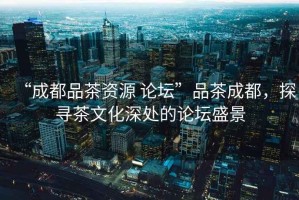 “成都品茶資源 論壇”品茶成都，探尋茶文化深處的論壇盛景