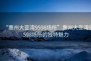 “惠州大亞灣9598場所”惠州大亞灣9598場所的獨(dú)特魅力