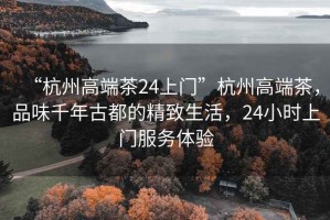 “杭州高端茶24上門”杭州高端茶，品味千年古都的精致生活，24小時上門服務體驗