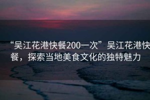 “吳江花港快餐200一次”吳江花港快餐，探索當(dāng)?shù)孛朗澄幕莫?dú)特魅力