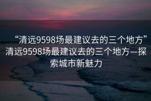 “清遠(yuǎn)9598場(chǎng)最建議去的三個(gè)地方”清遠(yuǎn)9598場(chǎng)最建議去的三個(gè)地方—探索城市新魅力