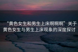 “黃色女生和男生上床啊啊啊”關于黃色女生與男生上床現(xiàn)象的深度探討