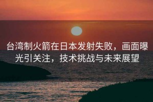 臺(tái)灣制火箭在日本發(fā)射失敗，畫面曝光引關(guān)注，技術(shù)挑戰(zhàn)與未來展望