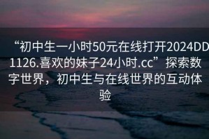 “初中生一小時(shí)50元在線打開2024DD1126.喜歡的妹子24小時(shí).cc”探索數(shù)字世界，初中生與在線世界的互動(dòng)體驗(yàn)