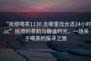 “撫順喝茶1130.去哪里找合適24小時(shí).cc”撫順的茶韻與靜謐時(shí)光，一場(chǎng)關(guān)于喝茶的探尋之旅