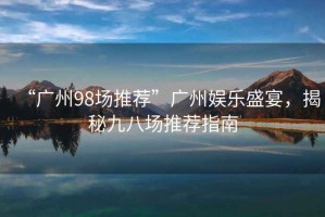 “廣州98場(chǎng)推薦”廣州娛樂盛宴，揭秘九八場(chǎng)推薦指南