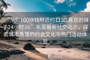“東莞100塊錢附近約1130.喜歡的妹子24小時.cc”東莞最新社交動態(tài)，探索城市角落的約會文化與熱門活動體驗