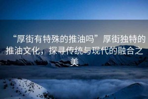 “厚街有特殊的推油嗎”厚街獨(dú)特的推油文化，探尋傳統(tǒng)與現(xiàn)代的融合之美