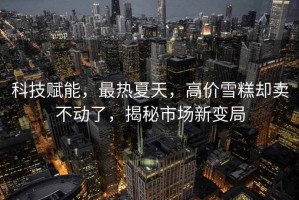 科技賦能，最熱夏天，高價(jià)雪糕卻賣不動(dòng)了，揭秘市場(chǎng)新變局