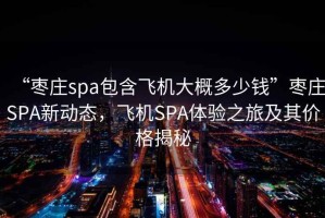 “棗莊spa包含飛機大概多少錢”棗莊SPA新動態(tài)，飛機SPA體驗之旅及其價格揭秘