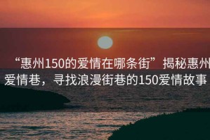 “惠州150的愛情在哪條街”揭秘惠州愛情巷，尋找浪漫街巷的150愛情故事