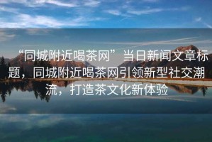 “同城附近喝茶網(wǎng)”當(dāng)日新聞文章標(biāo)題，同城附近喝茶網(wǎng)引領(lǐng)新型社交潮流，打造茶文化新體驗(yàn)