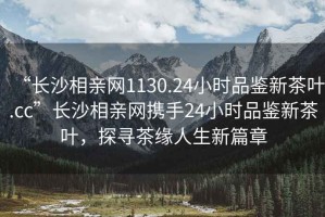 “長沙相親網(wǎng)1130.24小時品鑒新茶葉.cc”長沙相親網(wǎng)攜手24小時品鑒新茶葉，探尋茶緣人生新篇章