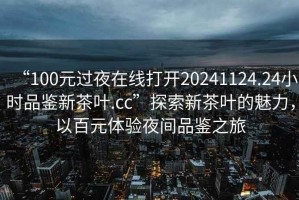 “100元過夜在線打開20241124.24小時(shí)品鑒新茶葉.cc”探索新茶葉的魅力，以百元體驗(yàn)夜間品鑒之旅