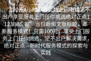 “100元4小時不限次數(shù)上門電話足不出戶享受服務(wù)上門任你挑選絕對正點(diǎn)1123BBS.官”當(dāng)日新聞文章標(biāo)題，革新服務(wù)模式！只需100元，享受上門服務(wù)上門任你挑選，足不出戶解決需求，絕對正點(diǎn)—新時代服務(wù)模式的探索與實(shí)踐