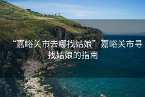 “嘉峪關(guān)市去哪找姑娘”嘉峪關(guān)市尋找姑娘的指南