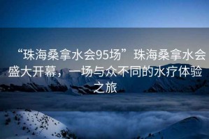 “珠海桑拿水會95場”珠海桑拿水會盛大開幕，一場與眾不同的水療體驗之旅