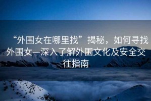 “外圍女在哪里找”揭秘，如何尋找外圍女—深入了解外圍文化及安全交往指南