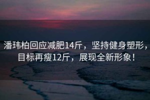 潘瑋柏回應減肥14斤，堅持健身塑形，目標再瘦12斤，展現(xiàn)全新形象！