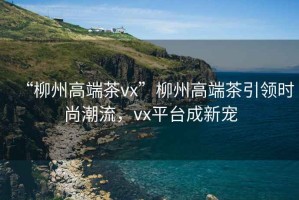 “柳州高端茶vx”柳州高端茶引領(lǐng)時(shí)尚潮流，vx平臺成新寵