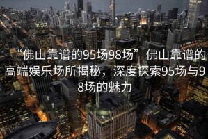 “佛山靠譜的95場(chǎng)98場(chǎng)”佛山靠譜的高端娛樂(lè)場(chǎng)所揭秘，深度探索95場(chǎng)與98場(chǎng)的魅力