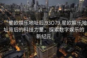 “星歐娛樂(lè)地址后.93O79.星歐娛樂(lè)地址背后的科技力量，探索數(shù)字娛樂(lè)的新紀(jì)元