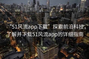 “51風(fēng)流app下載”探索前沿科技，了解并下載51風(fēng)流app的詳細(xì)指南