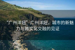 “廣州洋妞”廣州洋妞，城市的新魅力與跨文化交融的見證