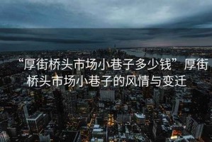 “厚街橋頭市場(chǎng)小巷子多少錢”厚街橋頭市場(chǎng)小巷子的風(fēng)情與變遷