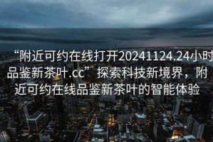 “附近可約在線打開20241124.24小時品鑒新茶葉.cc”探索科技新境界，附近可約在線品鑒新茶葉的智能體驗