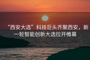 “西安大選”科技巨頭齊聚西安，新一輪智能創(chuàng)新大選拉開(kāi)帷幕