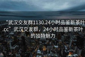 “武漢交友群1130.24小時(shí)品鑒新茶葉.cc”武漢交友群，24小時(shí)品鑒新茶葉的獨(dú)特魅力
