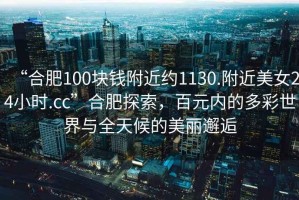 “合肥100塊錢附近約1130.附近美女24小時.cc”合肥探索，百元內(nèi)的多彩世界與全天候的美麗邂逅