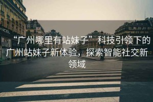 “廣州哪里有站妹子”科技引領(lǐng)下的廣州站妹子新體驗(yàn)，探索智能社交新領(lǐng)域