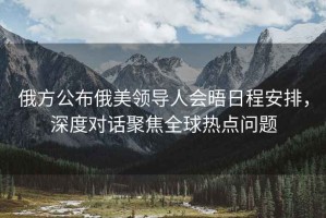 俄方公布俄美領(lǐng)導(dǎo)人會(huì)晤日程安排，深度對(duì)話聚焦全球熱點(diǎn)問(wèn)題