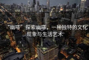 “幽嗏”探索幽嗏，一種獨特的文化現(xiàn)象與生活藝術(shù)
