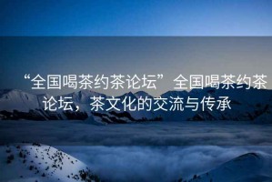 “全國(guó)喝茶約茶論壇”全國(guó)喝茶約茶論壇，茶文化的交流與傳承