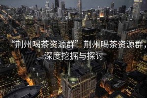 “荊州喝茶資源群”荊州喝茶資源群，深度挖掘與探討