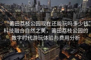 “莆田荔枝公園現(xiàn)在還能玩嗎多少錢”科技融合自然之美，莆田荔枝公園的數(shù)字時代游玩體驗與費用分析