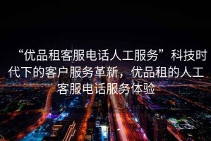 “優(yōu)品租客服電話人工服務(wù)”科技時(shí)代下的客戶服務(wù)革新，優(yōu)品租的人工客服電話服務(wù)體驗(yàn)