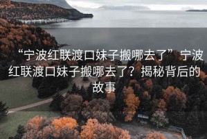 “寧波紅聯(lián)渡口妹子搬哪去了”寧波紅聯(lián)渡口妹子搬哪去了？揭秘背后的故事
