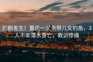 悲劇發(fā)生！重慶一父親帶兒女釣魚，3人不幸落水身亡，教訓慘痛