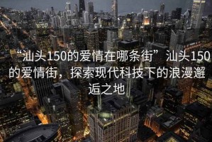 “汕頭150的愛情在哪條街”汕頭150的愛情街，探索現(xiàn)代科技下的浪漫邂逅之地
