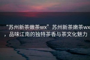 “蘇州新茶嫩茶wx”蘇州新茶嫩茶wx，品味江南的獨(dú)特茶香與茶文化魅力