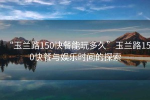 “玉蘭路150快餐能玩多久”玉蘭路150快餐與娛樂時(shí)間的探索