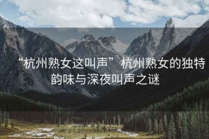 “杭州熟女這叫聲”杭州熟女的獨(dú)特韻味與深夜叫聲之謎