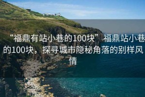 “福鼎有站小巷的100塊”福鼎站小巷的100塊，探尋城市隱秘角落的別樣風情