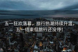 五一狂歡落幕，旅行熱潮持續(xù)升溫，五一結(jié)束但旅行還沒停！