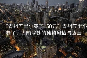“青州五里小巷子150元”青州五里小巷子，古韻深處的獨特風情與故事