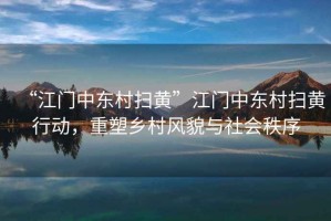 “江門中東村掃黃”江門中東村掃黃行動，重塑鄉(xiāng)村風貌與社會秩序